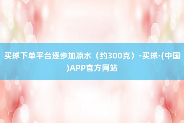 买球下单平台逐步加凉水（约300克）-买球·(中国)APP官方网站