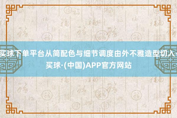 买球下单平台从简配色与细节调度由外不雅造型切入-买球·(中国)APP官方网站