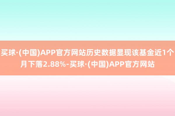 买球·(中国)APP官方网站历史数据显现该基金近1个月下落2.88%-买球·(中国)APP官方网站
