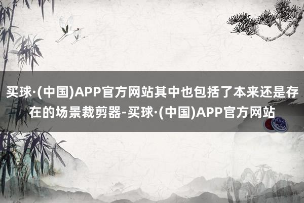 买球·(中国)APP官方网站其中也包括了本来还是存在的场景裁剪器-买球·(中国)APP官方网站