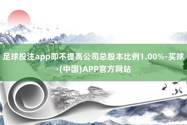 足球投注app即不提高公司总股本比例1.00%-买球·(中国)APP官方网站
