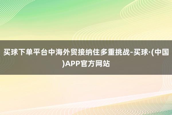 买球下单平台中海外贸接纳住多重挑战-买球·(中国)APP官方网站