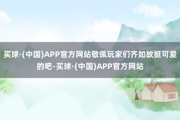 买球·(中国)APP官方网站敬佩玩家们齐如故挺可爱的吧-买球·(中国)APP官方网站