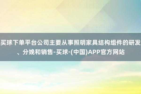 买球下单平台公司主要从事照明家具结构组件的研发、分娩和销售-买球·(中国)APP官方网站