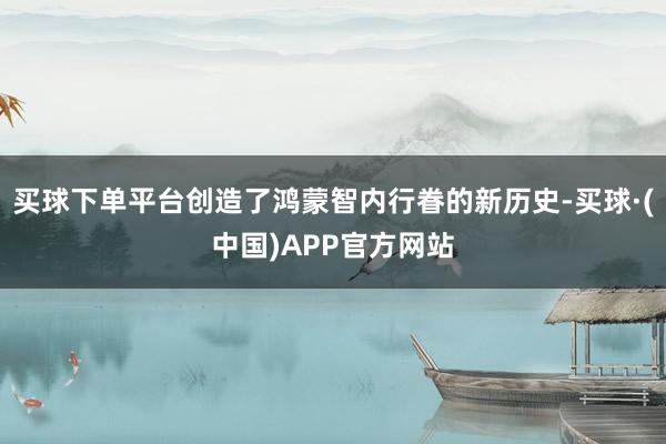 买球下单平台创造了鸿蒙智内行眷的新历史-买球·(中国)APP官方网站