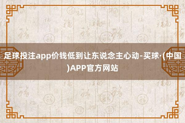 足球投注app价钱低到让东说念主心动-买球·(中国)APP官方网站