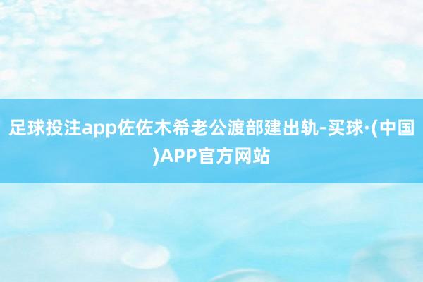 足球投注app佐佐木希老公渡部建出轨-买球·(中国)APP官方网站