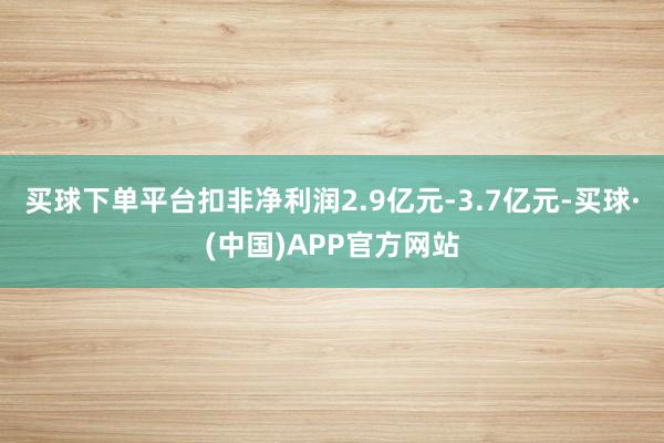 买球下单平台扣非净利润2.9亿元-3.7亿元-买球·(中国)APP官方网站