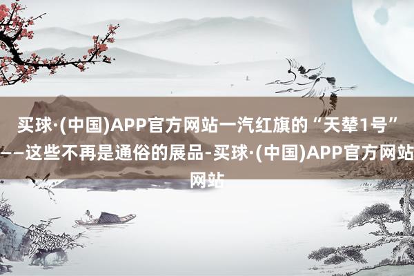 买球·(中国)APP官方网站一汽红旗的“天辇1号”——这些不再是通俗的展品-买球·(中国)APP官方网站