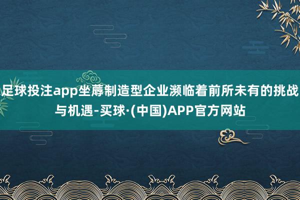 足球投注app坐蓐制造型企业濒临着前所未有的挑战与机遇-买球·(中国)APP官方网站