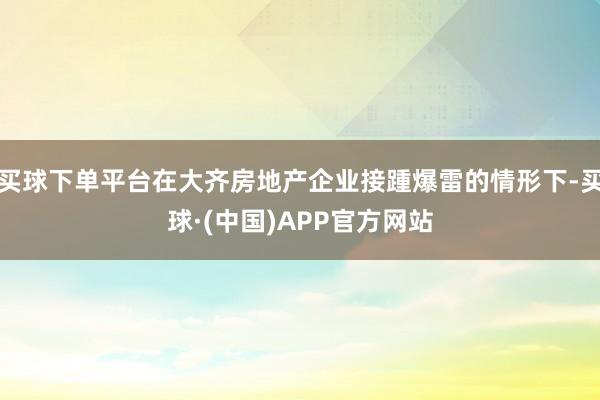买球下单平台在大齐房地产企业接踵爆雷的情形下-买球·(中国)APP官方网站