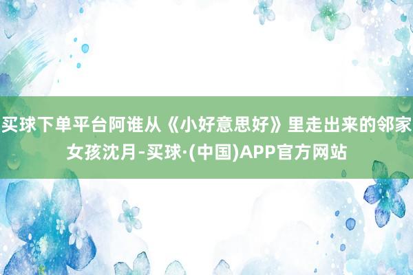 买球下单平台阿谁从《小好意思好》里走出来的邻家女孩沈月-买球·(中国)APP官方网站
