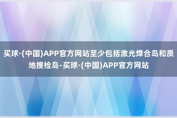 买球·(中国)APP官方网站至少包括激光焊合岛和质地搜检岛-买球·(中国)APP官方网站