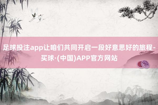足球投注app让咱们共同开启一段好意思好的旅程-买球·(中国)APP官方网站