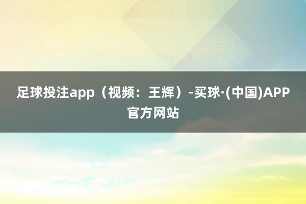 足球投注app（视频：王辉）-买球·(中国)APP官方网站