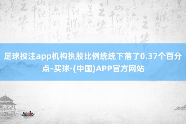 足球投注app机构执股比例统统下落了0.37个百分点-买球·(中国)APP官方网站