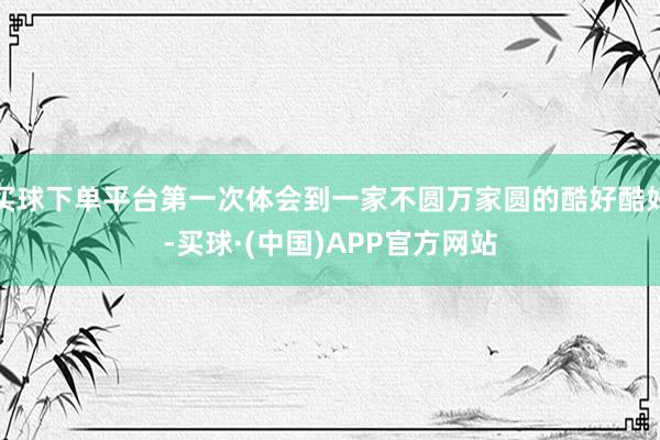 买球下单平台第一次体会到一家不圆万家圆的酷好酷好-买球·(中国)APP官方网站