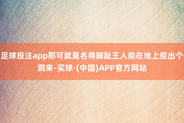 足球投注app那可就莫名得脚趾王人能在地上抠出个洞来-买球·(中国)APP官方网站