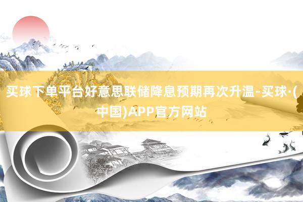 买球下单平台好意思联储降息预期再次升温-买球·(中国)APP官方网站