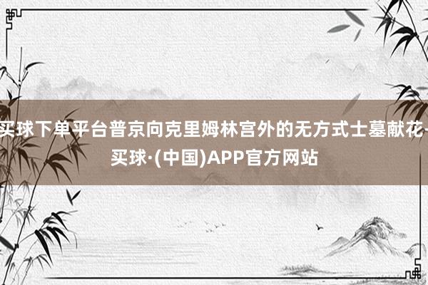 买球下单平台普京向克里姆林宫外的无方式士墓献花-买球·(中国)APP官方网站