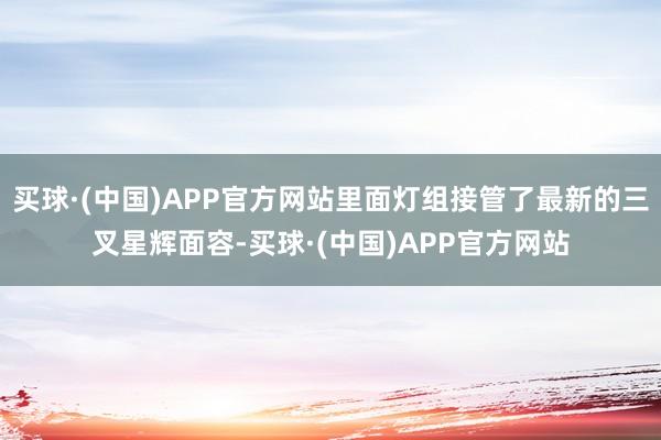 买球·(中国)APP官方网站里面灯组接管了最新的三叉星辉面容-买球·(中国)APP官方网站