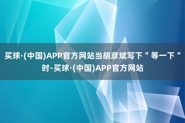 买球·(中国)APP官方网站当胡彦斌写下＂等一下＂时-买球·(中国)APP官方网站