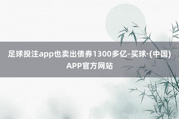 足球投注app也卖出债券1300多亿-买球·(中国)APP官方网站