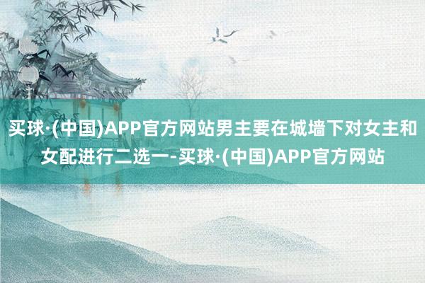 买球·(中国)APP官方网站男主要在城墙下对女主和女配进行二选一-买球·(中国)APP官方网站
