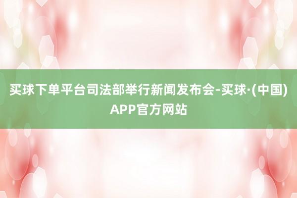 买球下单平台司法部举行新闻发布会-买球·(中国)APP官方网站