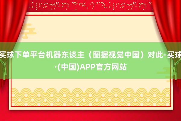 买球下单平台机器东谈主（图据视觉中国）对此-买球·(中国)APP官方网站