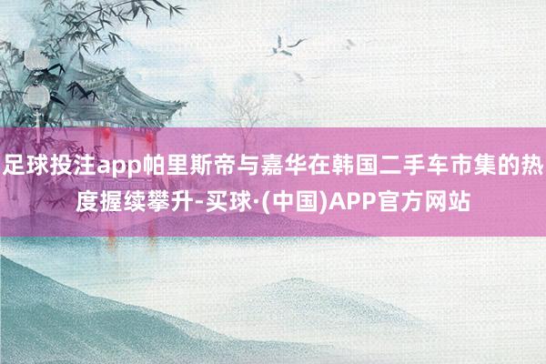 足球投注app帕里斯帝与嘉华在韩国二手车市集的热度握续攀升-买球·(中国)APP官方网站