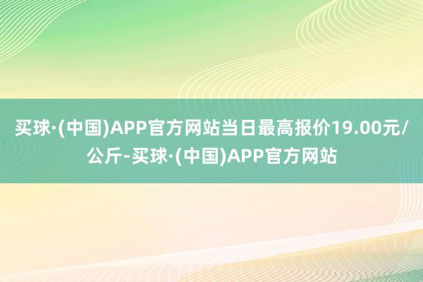 买球·(中国)APP官方网站当日最高报价19.00元/公斤-买球·(中国)APP官方网站