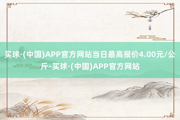 买球·(中国)APP官方网站当日最高报价4.00元/公斤-买球·(中国)APP官方网站