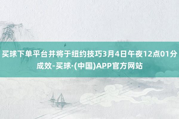 买球下单平台并将于纽约技巧3月4日午夜12点01分成效-买球·(中国)APP官方网站