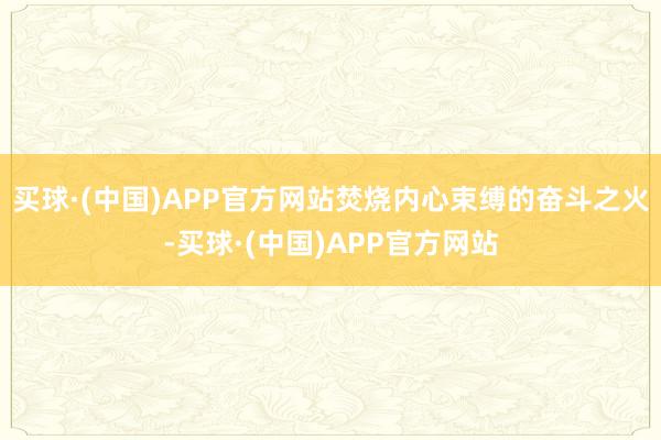 买球·(中国)APP官方网站焚烧内心束缚的奋斗之火-买球·(中国)APP官方网站