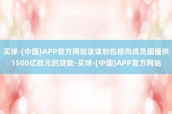 买球·(中国)APP官方网站该谋划包括向成员国提供1500亿欧元的贷款-买球·(中国)APP官方网站
