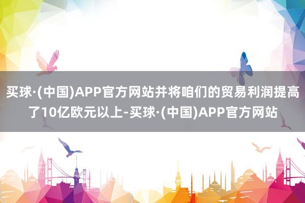 买球·(中国)APP官方网站并将咱们的贸易利润提高了10亿欧元以上-买球·(中国)APP官方网站