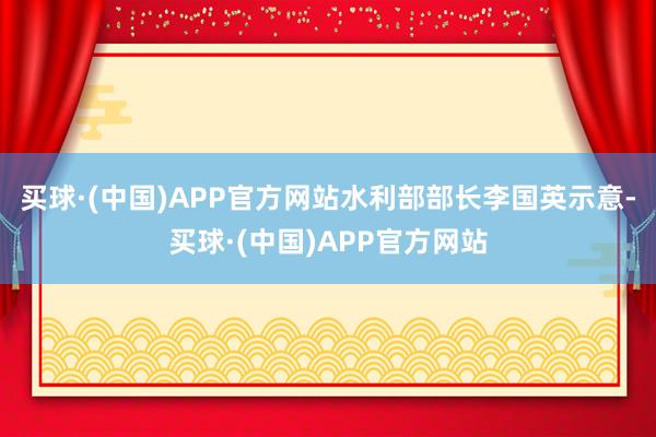 买球·(中国)APP官方网站水利部部长李国英示意-买球·(中国)APP官方网站