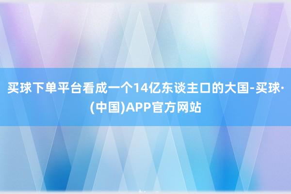 买球下单平台看成一个14亿东谈主口的大国-买球·(中国)APP官方网站