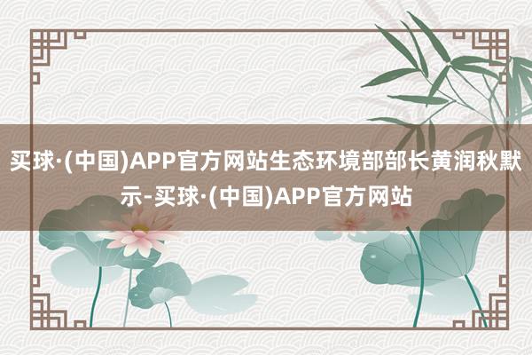 买球·(中国)APP官方网站生态环境部部长黄润秋默示-买球·(中国)APP官方网站