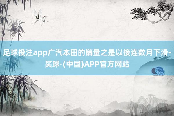 足球投注app广汽本田的销量之是以接连数月下滑-买球·(中国)APP官方网站