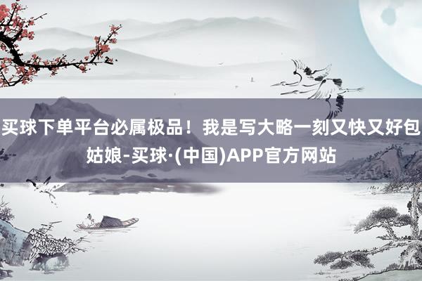 买球下单平台必属极品！我是写大略一刻又快又好包姑娘-买球·(中国)APP官方网站