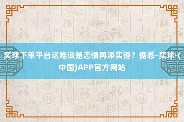 买球下单平台这难谈是恋情再添实锤？据悉-买球·(中国)APP官方网站