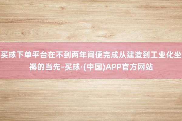 买球下单平台在不到两年间便完成从建造到工业化坐褥的当先-买球·(中国)APP官方网站