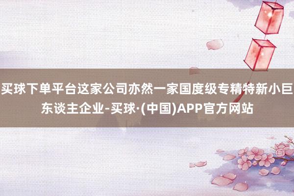 买球下单平台这家公司亦然一家国度级专精特新小巨东谈主企业-买球·(中国)APP官方网站