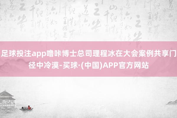 足球投注app噜咔博士总司理程冰在大会案例共享门径中冷漠-买球·(中国)APP官方网站