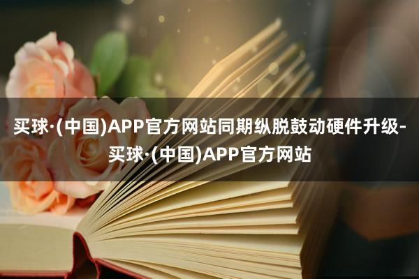 买球·(中国)APP官方网站同期纵脱鼓动硬件升级-买球·(中国)APP官方网站