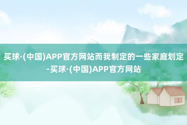 买球·(中国)APP官方网站而我制定的一些家庭划定-买球·(中国)APP官方网站