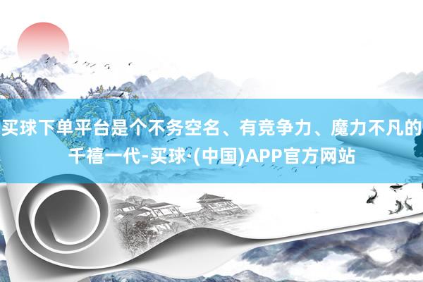 买球下单平台是个不务空名、有竞争力、魔力不凡的千禧一代-买球·(中国)APP官方网站