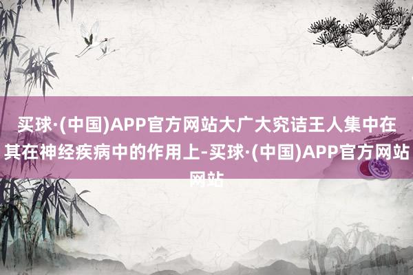 买球·(中国)APP官方网站大广大究诘王人集中在其在神经疾病中的作用上-买球·(中国)APP官方网站